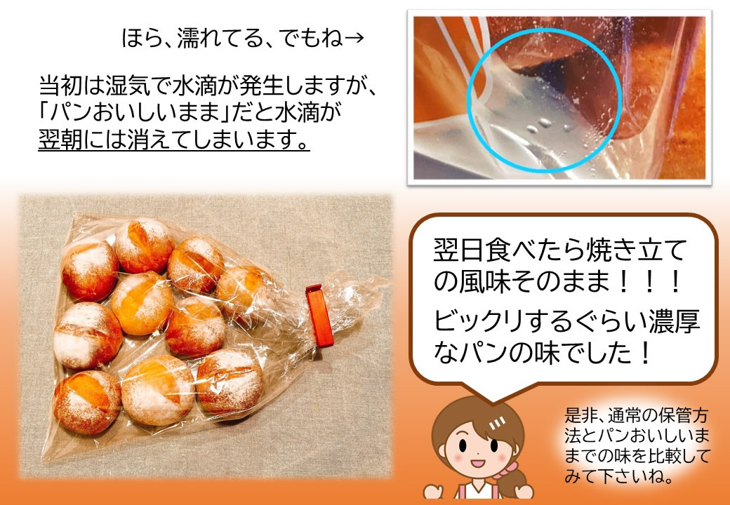 当初は湿気で水滴が発生しますが、「パンおいしいまま」だと水滴が翌朝には消えてしまいます。翌日食べたら焼き立ての風味そのまま!!!ビックリするぐらい濃厚なパンの味でした!